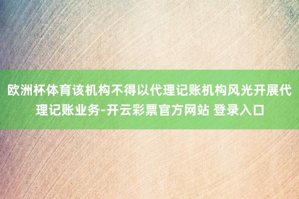 欧洲杯体育该机构不得以代理记账机构风光开展代理记账业务-开云彩票官方网站 登录入口